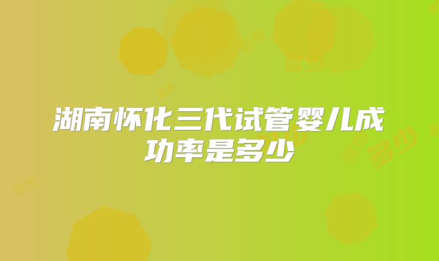 湖南怀化三代试管婴儿成功率是多少