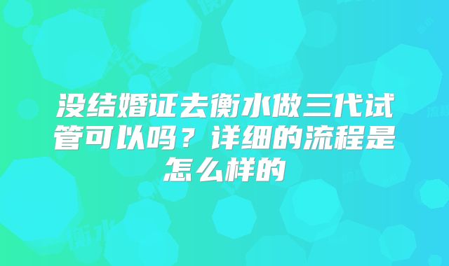 没结婚证去衡水做三代试管可以吗？详细的流程是怎么样的