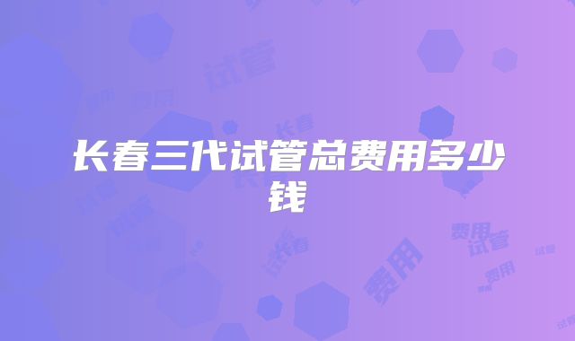 长春三代试管总费用多少钱