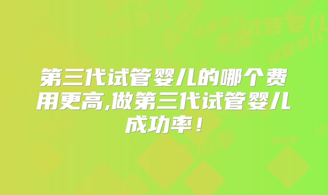 第三代试管婴儿的哪个费用更高,做第三代试管婴儿成功率！