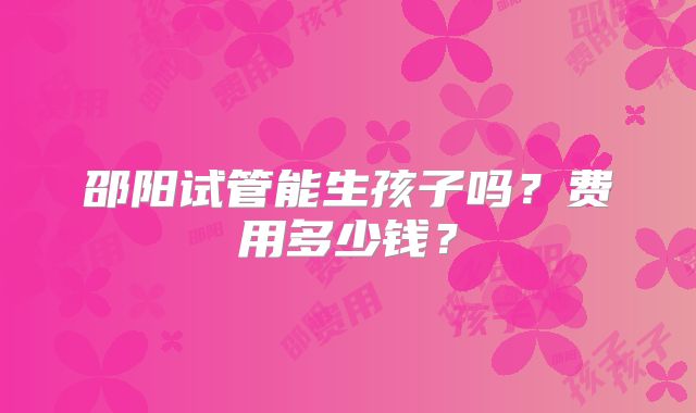 邵阳试管能生孩子吗？费用多少钱？