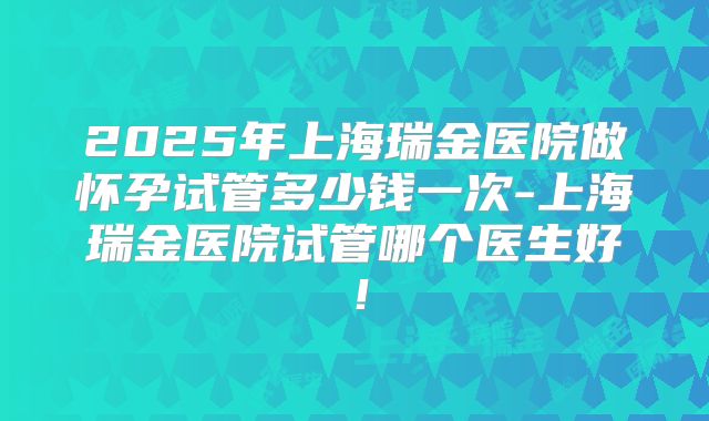 2025年上海瑞金医院做怀孕试管多少钱一次-上海瑞金医院试管哪个医生好！