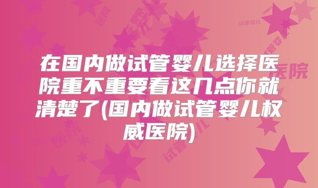 在国内做试管婴儿选择医院重不重要看这几点你就清楚了(国内做试管婴儿权威医院)