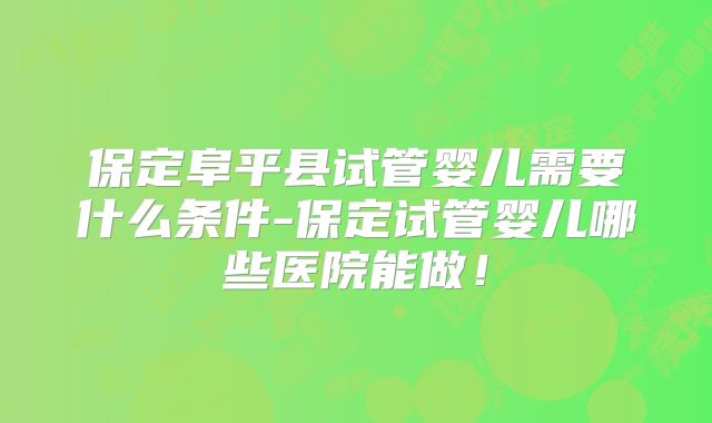 保定阜平县试管婴儿需要什么条件-保定试管婴儿哪些医院能做！