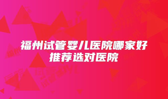 福州试管婴儿医院哪家好推荐选对医院