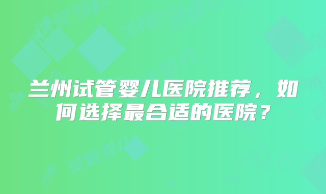 兰州试管婴儿医院推荐，如何选择最合适的医院？