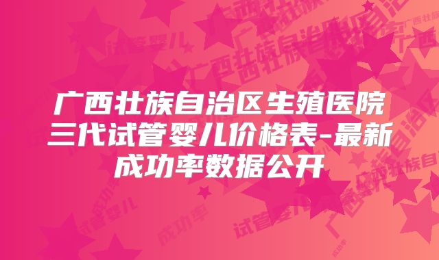 广西壮族自治区生殖医院三代试管婴儿价格表-最新成功率数据公开