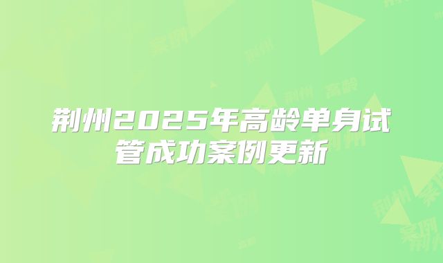 荆州2025年高龄单身试管成功案例更新