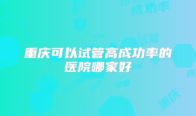 重庆可以试管高成功率的医院哪家好