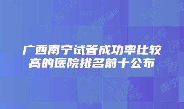 广西南宁试管成功率比较高的医院排名前十公布