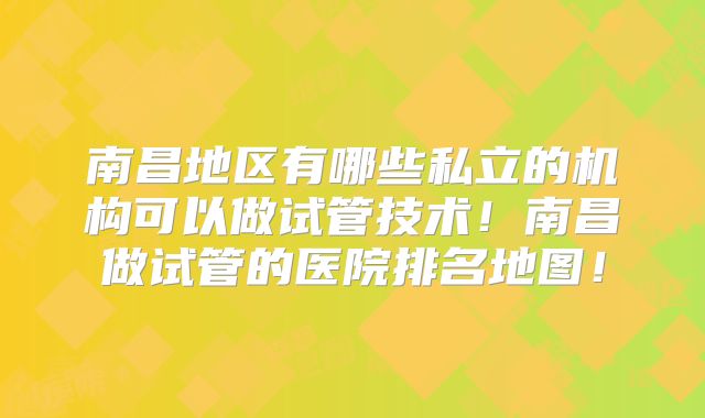 南昌地区有哪些私立的机构可以做试管技术!南昌做试管的医院排名地图!
