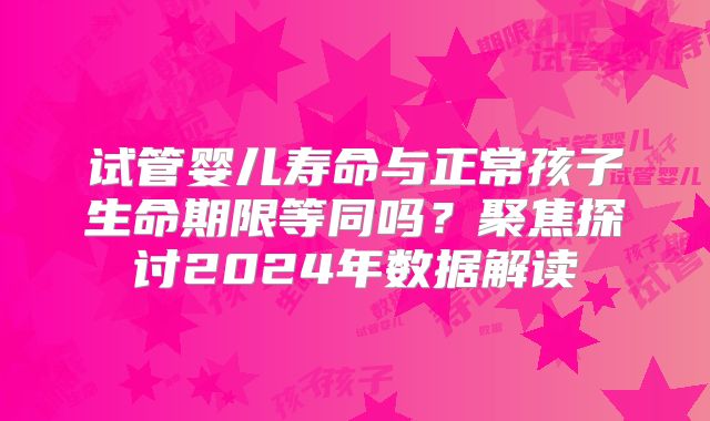 试管婴儿寿命与正常孩子生命期限等同吗？聚焦探讨2024年数据解读