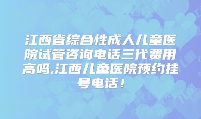 江西省综合性成人儿童医院试管咨询电话三代费用高吗,江西儿童医院预约挂号电话！