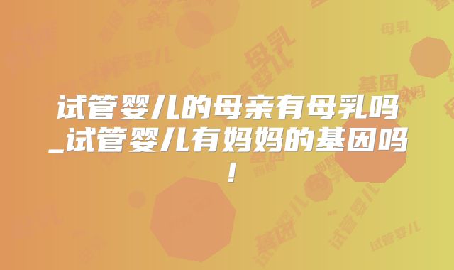 试管婴儿的母亲有母乳吗_试管婴儿有妈妈的基因吗！