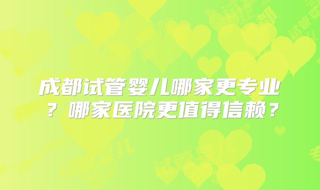 成都试管婴儿哪家更专业？哪家医院更值得信赖？