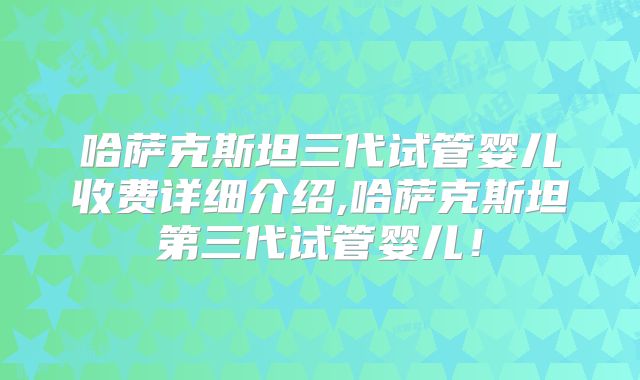 哈萨克斯坦三代试管婴儿收费详细介绍,哈萨克斯坦第三代试管婴儿！