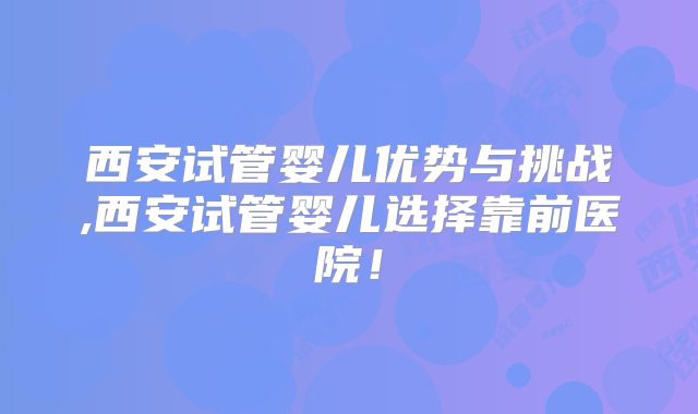 西安试管婴儿优势与挑战,西安试管婴儿选择靠前医院！