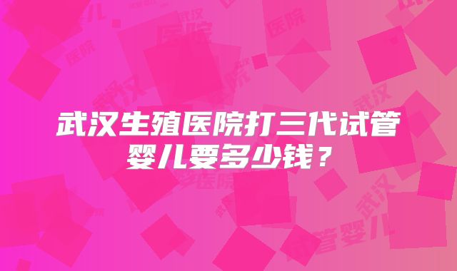 武汉生殖医院打三代试管婴儿要多少钱？