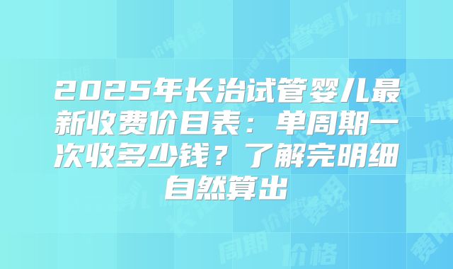 2025年长治试管婴儿最新收费价目表:单周期一次收多少钱?了解完明细自然算出