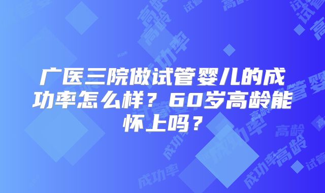 广医三院做试管婴儿的成功率怎么样？60岁高龄能怀上吗？