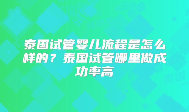 泰国试管婴儿流程是怎么样的?泰国试管哪里做成功率高