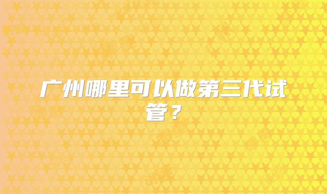 广州哪里可以做第三代试管？