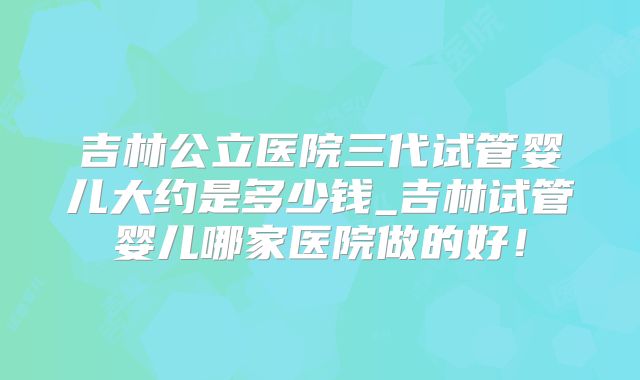 吉林公立医院三代试管婴儿大约是多少钱_吉林试管婴儿哪家医院做的好！