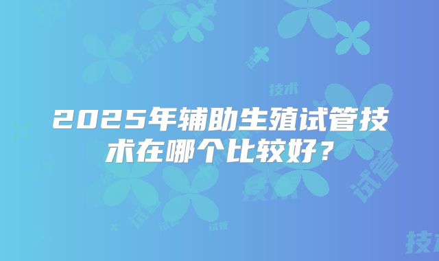 2025年辅助生殖试管技术在哪个比较好?