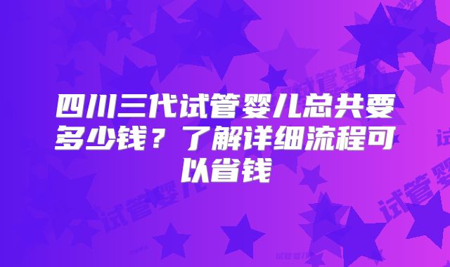 四川三代试管婴儿总共要多少钱？了解详细流程可以省钱
