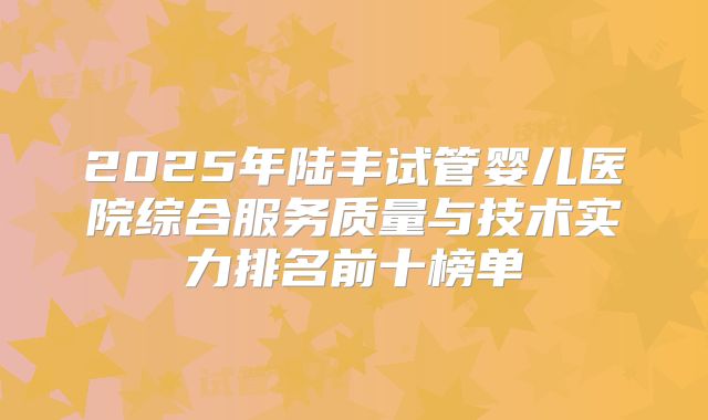 2025年陆丰试管婴儿医院综合服务质量与技术实力排名前十榜单
