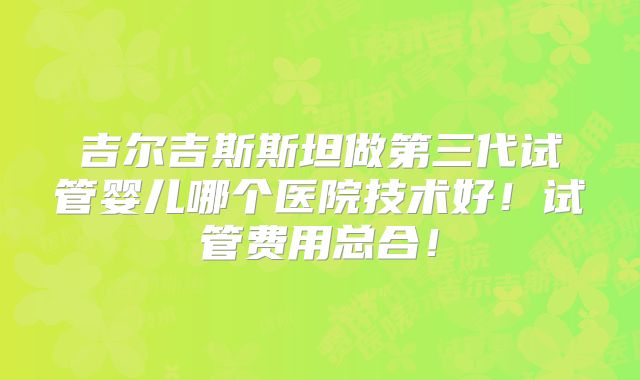 吉尔吉斯斯坦做第三代试管婴儿哪个医院技术好！试管费用总合！