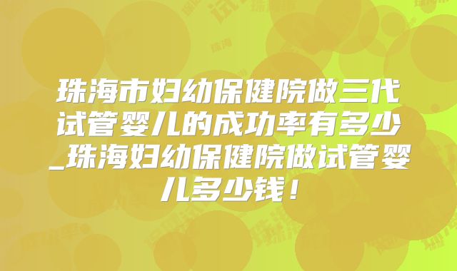 珠海市妇幼保健院做三代试管婴儿的成功率有多少_珠海妇幼保健院做试管婴儿多少钱！
