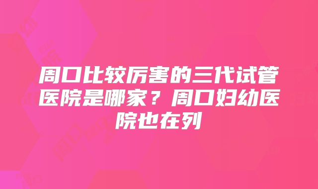 周口比较厉害的三代试管医院是哪家？周口妇幼医院也在列