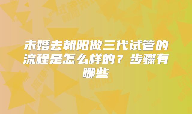 未婚去朝阳做三代试管的流程是怎么样的？步骤有哪些