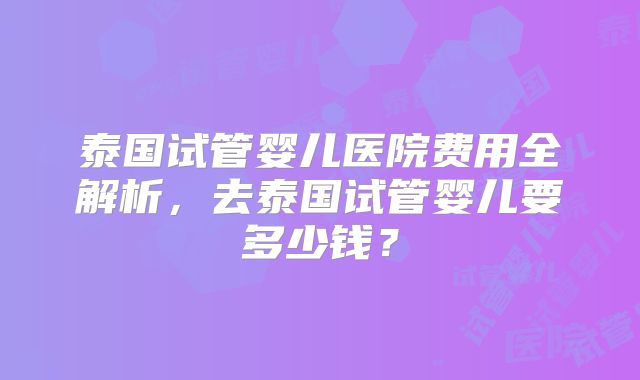 泰国试管婴儿医院费用全解析，去泰国试管婴儿要多少钱？