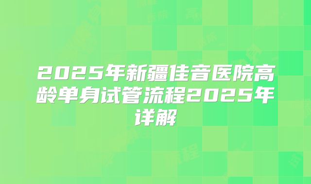 2025年新疆佳音医院高龄单身试管流程2025年详解