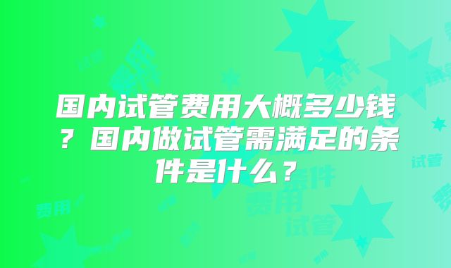 国内试管费用大概多少钱?国内做试管需满足的条件是什么?