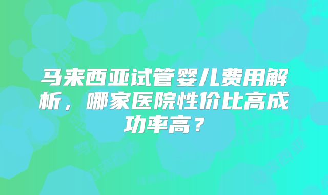 马来西亚试管婴儿费用解析，哪家医院性价比高成功率高？