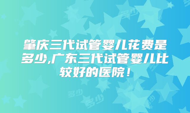 肇庆三代试管婴儿花费是多少,广东三代试管婴儿比较好的医院！