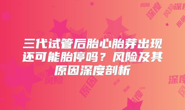 三代试管后胎心胎芽出现还可能胎停吗？风险及其原因深度剖析