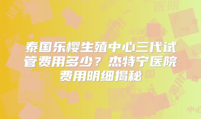 泰国乐樱生殖中心三代试管费用多少？杰特宁医院费用明细揭秘