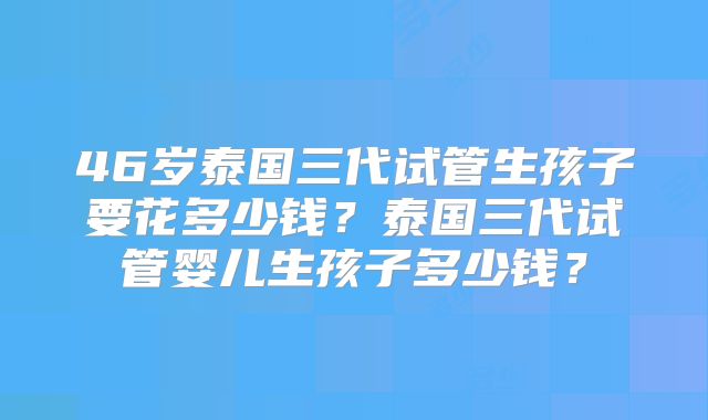 46岁泰国三代试管生孩子要花多少钱？泰国三代试管婴儿生孩子多少钱？