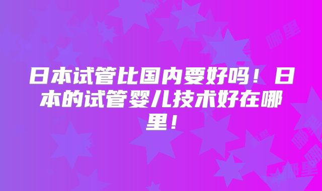 日本试管比国内要好吗！日本的试管婴儿技术好在哪里！