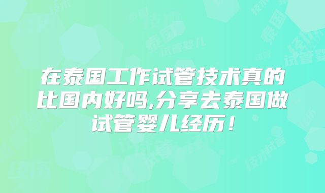 在泰国工作试管技术真的比国内好吗,分享去泰国做试管婴儿经历！