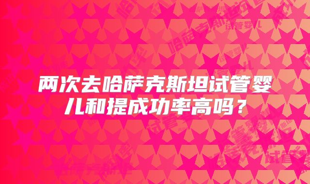 两次去哈萨克斯坦试管婴儿和提成功率高吗？