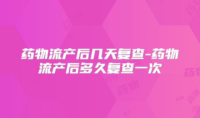药物流产后几天复查-药物流产后多久复查一次