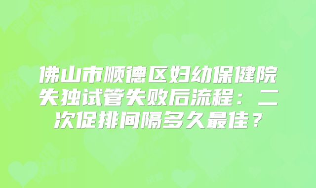 佛山市顺德区妇幼保健院失独试管失败后流程：二次促排间隔多久最佳？