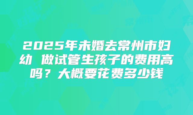 2025年未婚去常州市妇幼 做试管生孩子的费用高吗?大概要花费多少钱