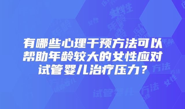 有哪些心理干预方法可以帮助年龄较大的女性应对试管婴儿治疗压力？
