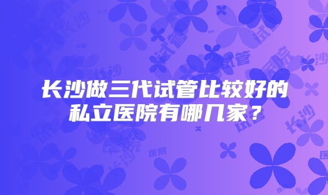 长沙做三代试管比较好的私立医院有哪几家?